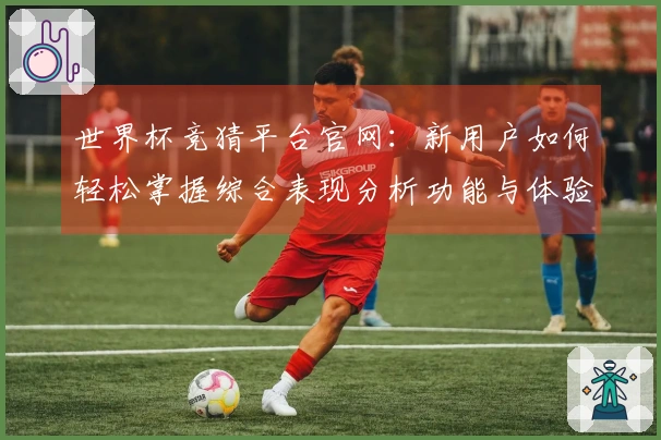 世界杯竞猜平台官网：新用户如何轻松掌握综合表现分析功能与体验提升指南